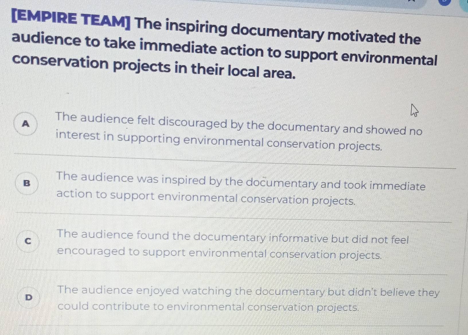 [EMPIRE TEAM] The inspiring documentary motivated the
audience to take immediate action to support environmental
conservation projects in their local area.
A
The audience felt discouraged by the documentary and showed no
interest in supporting environmental conservation projects.
The audience was inspired by the documentary and took immediate
B
action to support environmental conservation projects.
The audience found the documentary informative but did not feel
C
encouraged to support environmental conservation projects.
The audience enjoyed watching the documentary but didn't believe they
could contribute to environmental conservation projects.