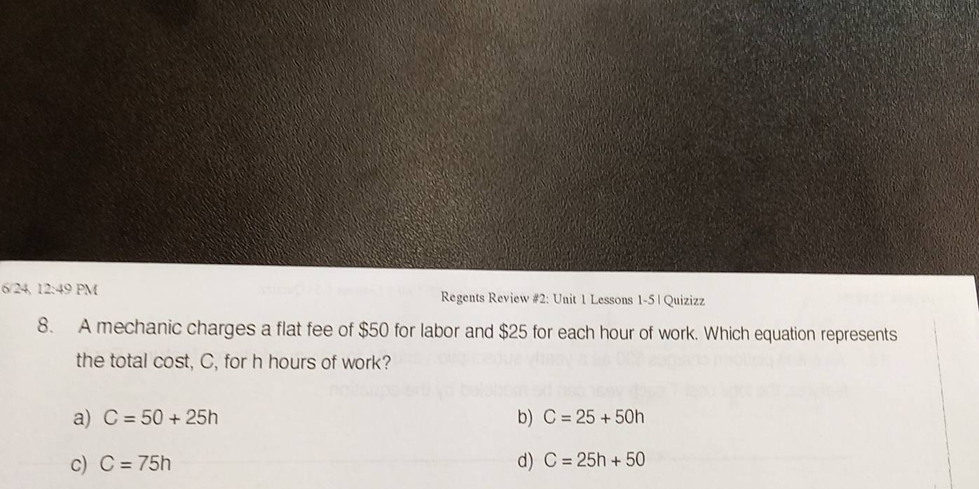 6/24, 12:49 PM Regents Review #2: Unit 1 Lessons 1-5 | Quizizz
8. A mechanic charges a flat fee of $50 for labor and $25 for each hour of work. Which equation represents
the total cost, C, for h hours of work?
a) C=50+25h b) C=25+50h
c) C=75h d) C=25h+50