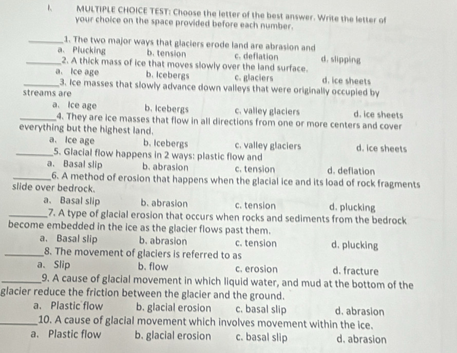 TEST: Choose the letter of the best answer. Write the letter of
your choice on the space provided before each number.
_1. The two major ways that glaciers erode land are abrasion and
_a、 Plucking b. tension c. deflation d. slipping
2. A thick mass of ice that moves slowly over the land surface.
_a. Ice age b. Icebergs c. glaciers d. ice sheets
3. Ice masses that slowly advance down valleys that were originally occupied by
streams are
_a. Ice age b. Icebergs c. valley glaciers d. ice sheets
4. They are ice masses that flow in all directions from one or more centers and cover
everything but the highest land.
a. Ice age b. Icebergs c. valley glaciers d. ice sheets
_5. Glacial flow happens in 2 ways: plastic flow and
a. Basal slip b. abrasion c. tension d. deflation
_6. A method of erosion that happens when the glacial ice and its load of rock fragments
slide over bedrock.
a、 Basal slip b. abrasion c. tension d. plucking
_7. A type of glacial erosion that occurs when rocks and sediments from the bedrock
become embedded in the ice as the glacier flows past them.
a、 Basal slip b. abrasion c. tension d. plucking
_8. The movement of glaciers is referred to as
a、Slip b. flow c. erosion d. fracture
_9. A cause of glacial movement in which liquid water, and mud at the bottom of the
glacier reduce the friction between the glacier and the ground.
a、 Plastic flow b. glacial erosion c. basal slip d. abrasion
_10. A cause of glacial movement which involves movement within the ice.
a. Plastic flow b. glacial erosion c. basal slip d. abrasion