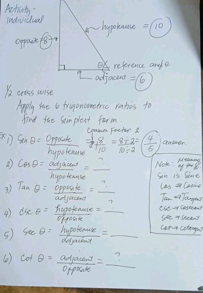 Activity 
Individual 
hypotause 
Opposie f8 =10 frac 1/2
reference anle 
I adjacent =/6
)a crosswise 
Apply tae 6 frigonometric ranos to 
find the Simplest form. 
common Facter 2
sin θ = Opposile = 8/2 + 8/10 = (8/ 2)/10/ 2 =( 4/5  answer. 
hypotenuse 
2 cos θ = adjacent/hypotenuse = _  Noke: a
Sin is Sine
les = Cosine 
3) Tanθ = opposite/adjacent = ?/?  Tan => Tangent
4) dsc θ = = hypotenuse/opposite  =_ ? Usc - cosecant 
see 7 secant
5) sec θ = hypotenuse/dolacend = _ 
catf cotargen? 
6 cot θ = adjacent/opposite =_ 