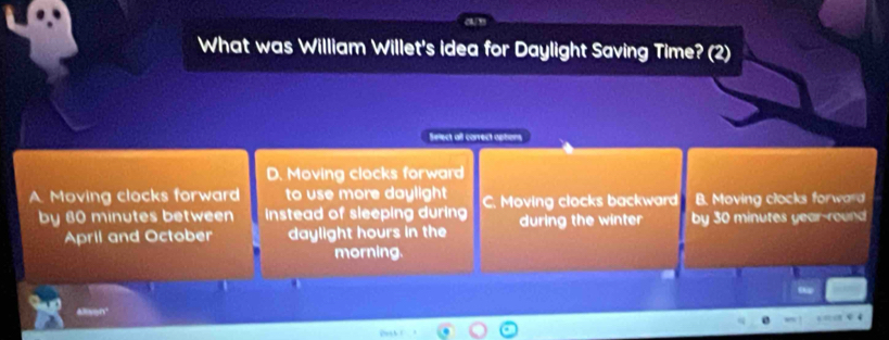 What was William Willet's idea for Daylight Saving Time? (2)
Select all carrect aptions
D. Moving clocks forward
A Moving clocks forward to use more daylight C. Moving clocks backward B. Moving clocks forward
by 80 minutes between instead of sleeping during during the winter by 30 minutes year-round
April and October daylight hours in the
morning.