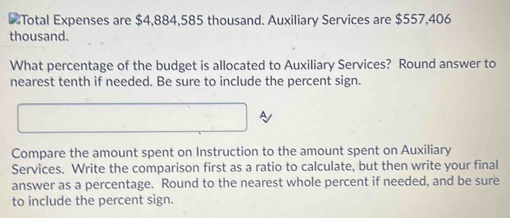 Total Expenses are $4,884,585 thousand. Auxiliary Services are $557,406
thousand. 
What percentage of the budget is allocated to Auxiliary Services? Round answer to 
nearest tenth if needed. Be sure to include the percent sign. 
Compare the amount spent on Instruction to the amount spent on Auxiliary 
Services. Write the comparison first as a ratio to calculate, but then write your final 
answer as a percentage. Round to the nearest whole percent if needed, and be sure 
to include the percent sign.