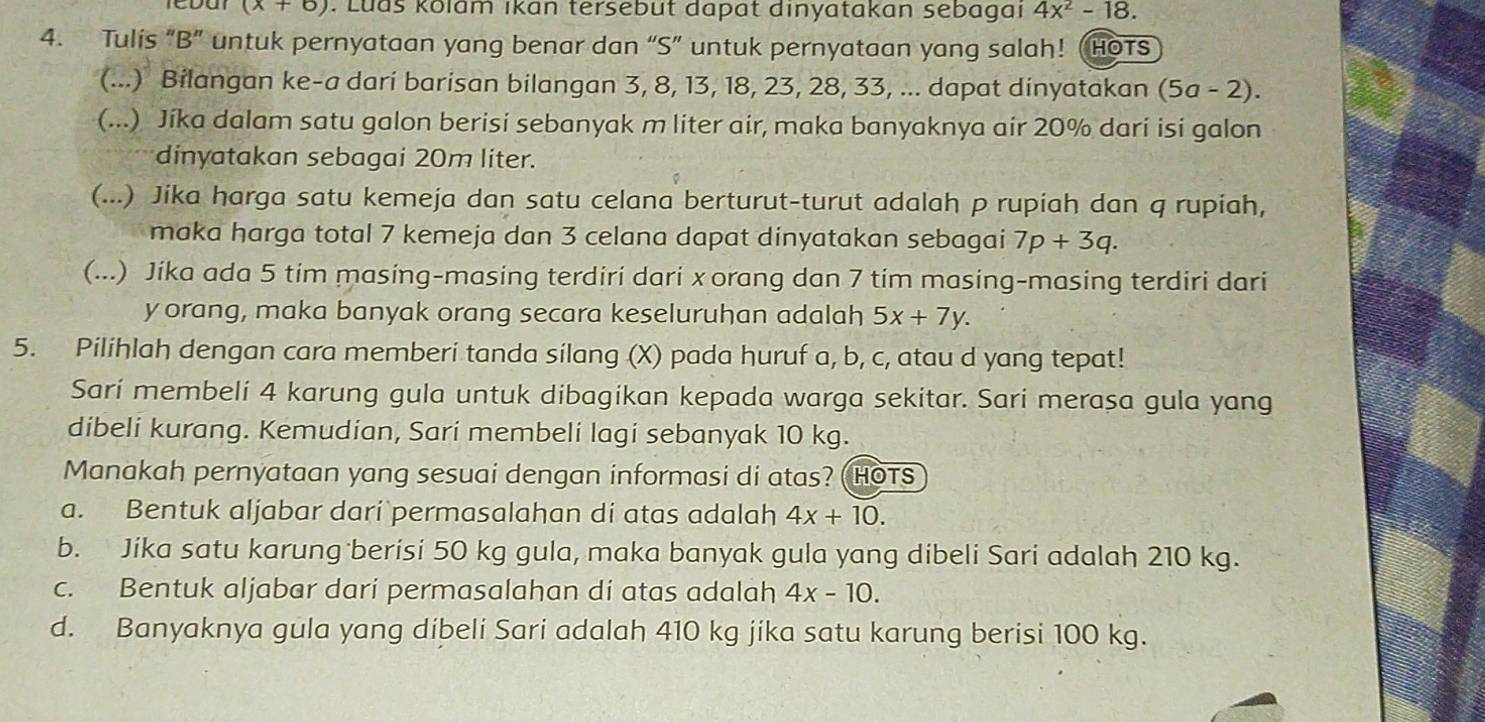 (x+6). Ludš Kolam ıkan tersebut dapat dinyatakan sebagai 4x^2-18.
4. Tulis “B” untuk pernyataan yang benar dan “S” untuk pernyataan yang salah! (HOTS
(...) Bilangan ke-a dari barisan bilangan 3, 8, 13, 18, 23, 28, 33, ... dapat dinyatakan (5a-2).
(...) Jika dalam satu galon berisi sebanyak m liter air, maka banyaknya air 20% dari isi galon
dinyatakan sebagai 20m liter.
(...) Jika harga satu kemeja dan satu celana berturut-turut adalah p rupiah dan q rupiah,
maka harga total 7 kemeja dan 3 celana dapat dinyatakan sebagai 7p+3q.
(...) Jika ada 5 tim masing-masing terdiri dari xorang dan 7 tim masing-masing terdiri dari
y orang, maka banyak orang secara keseluruhan adalah 5x+7y.
5. Pilihlah dengan cara memberi tanda silang (X) pada huruf a, b, c, atau d yang tepat!
Sarí membeli 4 karung gula untuk dibagikan kepada warga sekitar. Sari merasa gula yang
dibeli kurang. Kemudian, Sari membeli lagi sebanyak 10 kg.
Manakah pernyataan yang sesuai dengan informasi di atas? (HOTS
a. Bentuk aljabar dari permasalahan di atas adalah 4x+10.
b. Jika satu karung berisi 50 kg gula, maka banyak gula yang dibeli Sari adalah 210 kg.
c. Bentuk aljabar dari permasalahan di atas adalah 4x-10.
d. Banyaknya gula yang dibeli Sari adalah 410 kg jika satu karung berisi 100 kg.