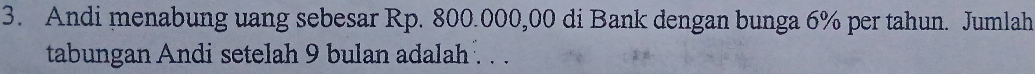 Andi menabung uang sebesar Rp. 800.000,00 di Bank dengan bunga 6% per tahun. Jumlah 
tabungan Andi setelah 9 bulan adalah . . .