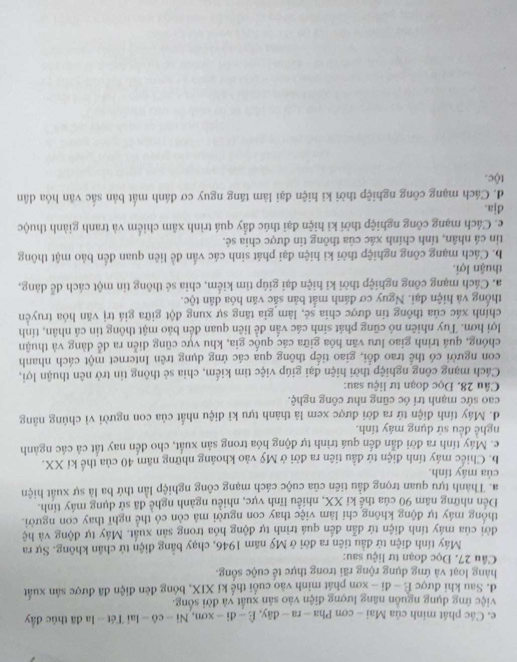 c. Các phát minh của Mai - cơ mPha-ra-day,E-di-xon,Ni-co-lai Tét - la đã thúc đẩy
việc ứng dụng nguồn năng lượng điện vào sản xuất và đời sống.
d. Sau khi được Ê - đi - xơn phát minh vào cuối thế kỉ XIX, bóng đèn điện đã được sản xuất
hàng loạt và ứng dụng rộng rãi trong thực tế cuộc sống.
Câu 27. Đọc đoạn tư liệu sau:
Máy tính điện tử đầu tiên ra đời ở Mỹ năm 1946, chạy bằng điện tử chân không. Sự ra
đời của máy tính điện tử dẫn đến quá trình tự động hóa trong sản xuất. Máy tự động và hệ
thống máy tự động không chỉ làm việc thay con người mà còn có thể nghĩ thay con người.
Đến những năm 90 của thế ki XX, nhiều lĩnh vực, nhiều ngành nghề đã sử dụng máy tính.
a. Thành tựu quan trọng đầu tiên của cuộc cách mạng công nghiệp lần thứ ba là sự xuất hiện
của máy tính.
b. Chiếc máy tính điện tử đầu tiên ra đời ở Mỹ vào khoảng những năm 40 của thế kỉ XX.
c. Máy tính ra đời dẫn đến quá trình tự động hóa trong sản xuất, cho đến nay tất cả các ngành
nghề đều sử dụng máy tính.
d. Máy tính điện tử ra đời được xem là thành tựu kì diệu nhất của con người vì chúng nâng
cao sức mạnh trí óc cũng như công nghệ.
Câu 28. Đọc đoạn tư liệu sau:
Cách mạng công nghiệp thời hiện đại giúp việc tìm kiếm, chia sẻ thông tin trở nên thuận lợi,
con người có thể trao đổi, giao tiếp thông qua các ứng dụng trên Internet một cách nhanh
chóng, quá trình giao lưu văn hóa giữa các quốc gia, khu vực cũng diễn ra dể dàng và thuận
lợi hơn. Tuy nhiên nó cũng phát sinh các vấn đề liên quan đến bảo mật thông tin cá nhân, tính
chính xác của thông tin được chia sẻ, làm gia tăng sự xung đột giữa giá trị văn hóa truyền
thống và hiện đại. Nguy cơ đánh mất bản sắc văn hóa dân tộc,
a. Cách mạng công nghiệp thời kì hiện đại giúp tìm kiếm, chia sẻ thông tin một cách dễ dàng,
thuận lợi.
b. Cách mạng công nghiệp thời kì hiện đại phát sinh các vấn dề liên quan đến bảo mật thông
tin cá nhân, tính chính xác của thông tin được chia sẻ.
c. Cách mạng công nghiệp thời kì hiện đại thúc đẩy quá trình xâm chiếm và tranh giành thuộc
dja.
d. Cách mạng công nghiệp thời kỉ hiện đại làm tăng nguy cơ đánh mất bản sắc văn hóa dân
tộc.