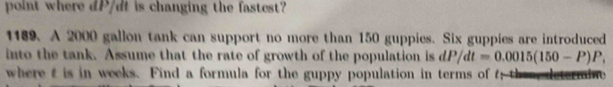 point where dP/dt is changing the fastest? 
1189. A 2000 gallon tank can support no more than 150 guppies. Six guppies are introduced 
into the tank. Assume that the rate of growth of the population is dP/dt=0.0015(150-P)P, 
where t is in weeks. Find a formula for the guppy population in terms of t