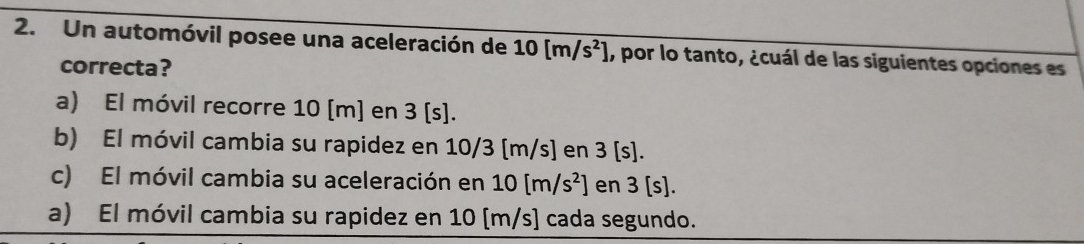 Un automóvil posee una aceleración de 10[m/s^2] , por lo tanto, ¿cuál de las siguientes opciones es
correcta?
a) El móvil recorre 10 [m] en 3 [s].
b) El móvil cambia su rapidez en 10/3 [m/s] en 3 [s].
c) El móvil cambia su aceleración en 10[m/s^2] en 3[s].
a) El móvil cambia su rapidez en 10 [m/s] cada segundo.