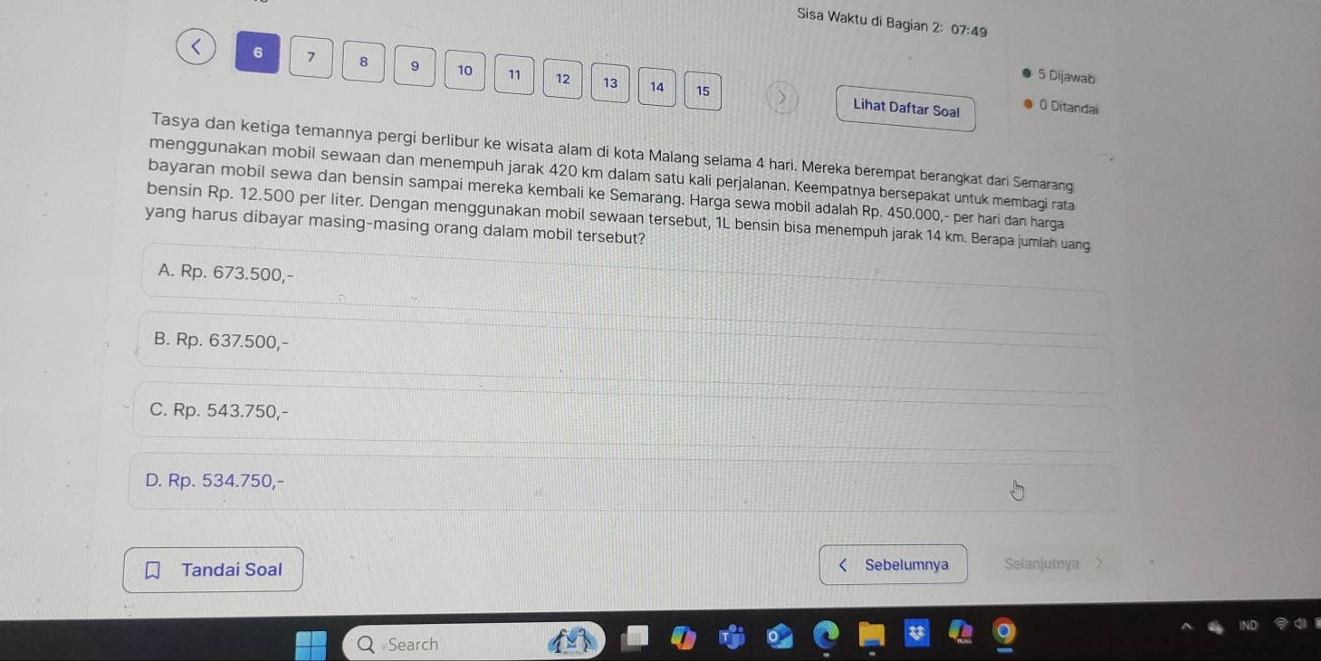 Sisa Waktu di Bagian 2: 07:49
< <tex>6 7 8 9 10 11 12 13 14
5 Dijawab
15 Lihat Daftar Soal 0 Ditandai
Tasya dan ketiga temannya pergi berlibur ke wisata alam di kota Malang selama 4 hari. Mereka berempat berangkat dari Semarang
menggunakan mobil sewaan dan menempuh jarak 420 km dalam satu kali perjalanan. Keempatnya bersepakat untuk membagi rata
bayaran mobil sewa dan bensin sampai mereka kembali ke Semarang. Harga sewa mobil adalah Rp. 450.000,- per hari dan harga
bensin Rp. 12.500 per liter. Dengan menggunakan mobil sewaan tersebut, 1L bensin bisa menempuh jarak 14 km. Berapa jumlah uang
yang harus dibayar masing-masing orang dalam mobil tersebut?
A. Rp. 673.500,-
B. Rp. 637.500,-
C. Rp. 543.750,-
D. Rp. 534.750,-
Tandai Soal Sebelumnya Selanjutnya
#Search