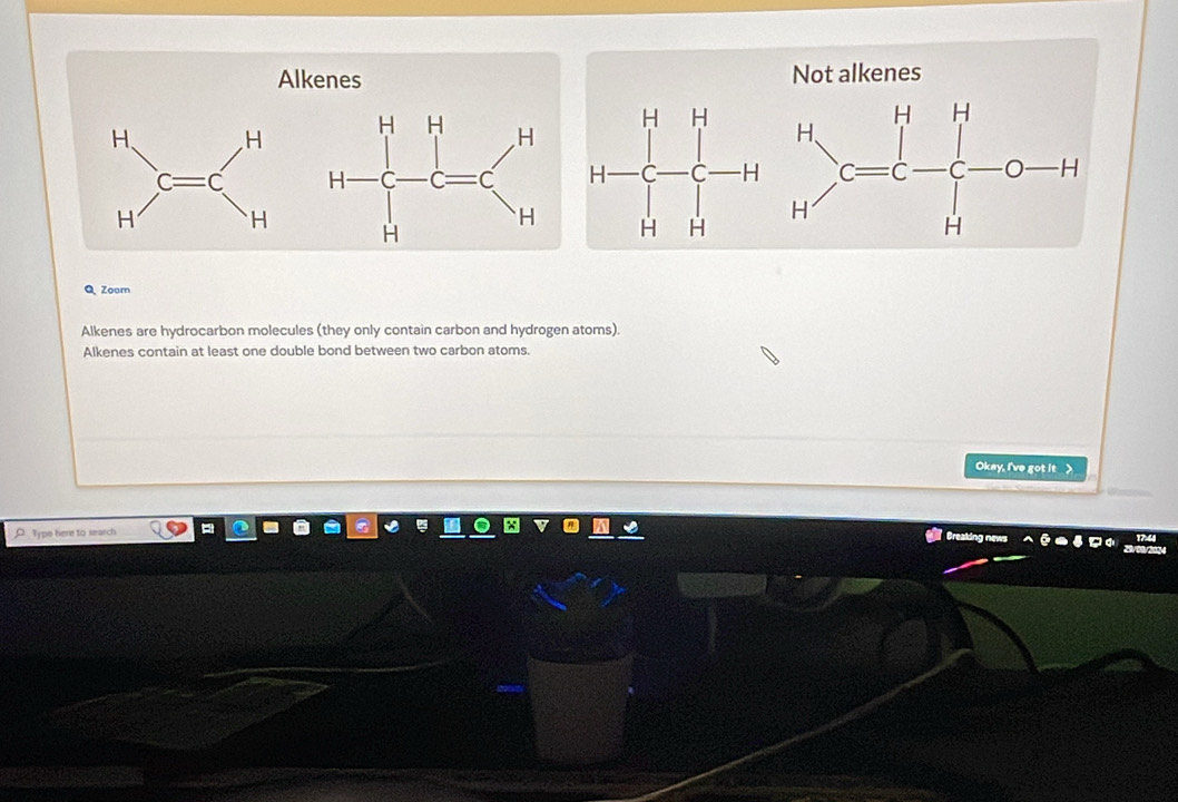 Alkenes Not alkenes
H
□
□ C □ a
Q Zoam
Alkenes are hydrocarbon molecules (they only contain carbon and hydrogen atoms).
Alkenes contain at least one double bond between two carbon atoms.
Okay, I've got it _ >
O Type here to search
Greaking news isel