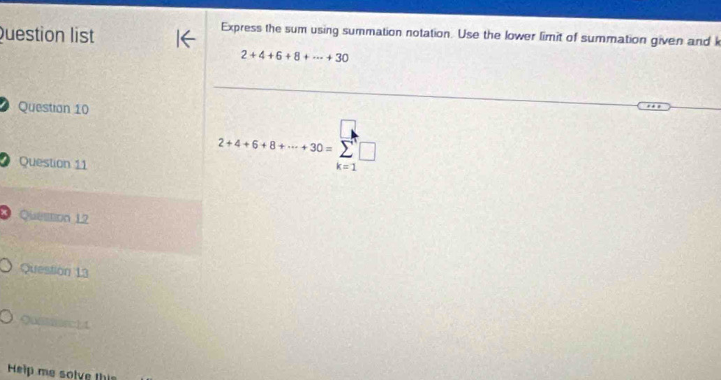 Question list 
Express the sum using summation notation. Use the lower limit of summation given and k
2+4+6+8+·s +30
Question 10 
Question 11
2+4+6+8+·s +30=sumlimits _(k=1)^n□
* Quellion 12 
Question 13 
Q 1 
Help me solve this