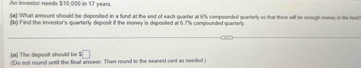 An investor needs $10,000 in 17 years. 
(a) What amount should be deposited in a fund at the end of each quarter at 6% compounded quarterly so that there will be enough money in the fund? 
(b) Find the investor's quarterly deposit if the money is deposited at 6.7% compounded quarterly. 
(a) The deposit should be $□
(Do not round until the final answer. Then round to the nearest cent as needed.)