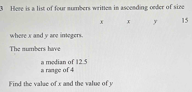 Here is a list of four numbers written in ascending order of size
x x y 15
where x and y are integers. 
The numbers have 
a median of 12.5
a range of 4
Find the value of x and the value of y