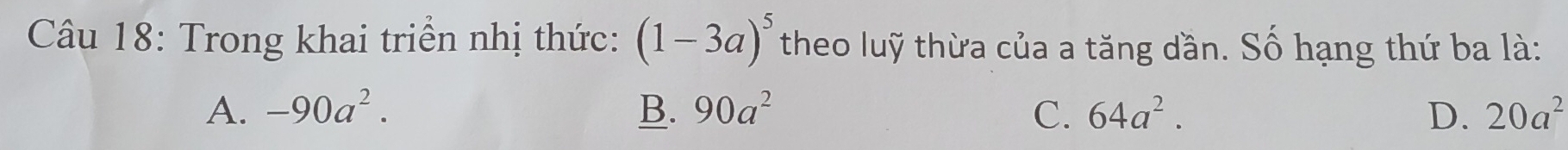 Trong khai triển nhị thức: (1-3a)^5 theo luỹ thừa của a tăng dần. Số hạng thứ ba là:
A. -90a^2. B. 90a^2 C. 64a^2. D. 20a^2