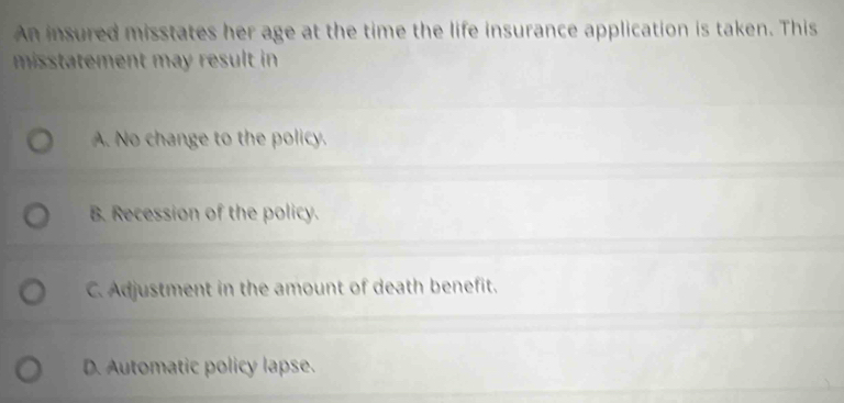 An insured misstates her age at the time the life insurance application is taken. This
missttement may result in .
A. No change to the policy.
B. Recession of the policy.
C. Adjustment in the amount of death benefit.
D. Automatic policy lapse.