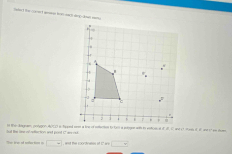 Select the correct answer from each drop-down menu 
but the line of reffection and point C ' are not. 
The line of reflection is □ , and the coordinates of C' are □