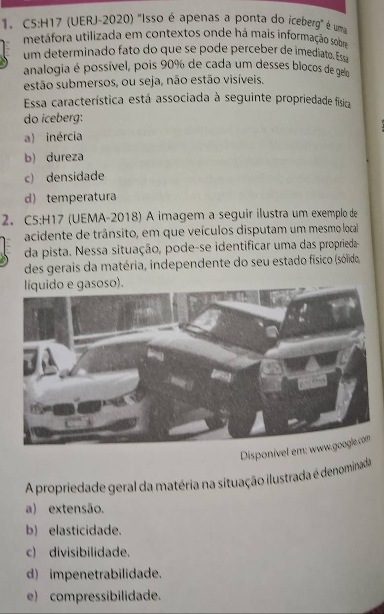 (UERJ-2020) "Isso é apenas a ponta do iceberg" é uma
metáfora utilizada em contextos onde há mais informação sobre
um determinado fato do que se pode perceber de imediato. Essa
analogia é possível, pois 90% de cada um desses blocos de gelo
estão submersos, ou seja, não estão visíveis.
Essa característica está associada à seguinte propriedade física
do iceberg:
a) inércia
b) dureza
c) densidade
d) temperatura
2. C5:H17 (UEMA-2018) A imagem a seguir ilustra um exemplo de
acidente de trânsito, em que veículos disputam um mesmo local
da pista. Nessa situação, pode-se identificar uma das proprieda-
des gerais da matéria, independente do seu estado físico (sólido,
líquido e gasoso).
Disponível em
A propriedade geral da matéria na situação ilustrada é denominada
a) extensão.
b) elasticidade.
c) divisibilidade.
d) impenetrabilidade.
e) compressibilidade.