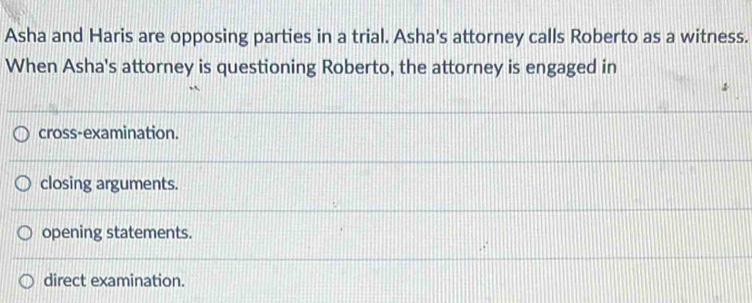 Asha and Haris are opposing parties in a trial. Asha's attorney calls Roberto as a witness.
When Asha's attorney is questioning Roberto, the attorney is engaged in
cross-examination.
closing arguments.
opening statements.
direct examination.