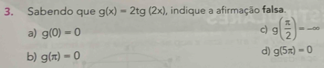 Sabendo que g(x)=2tg(2x) , indique a afirmação falsa.
a) g(0)=0
c) g( π /2 )=-∈fty
b) g(π )=0
d) g(5π )=0