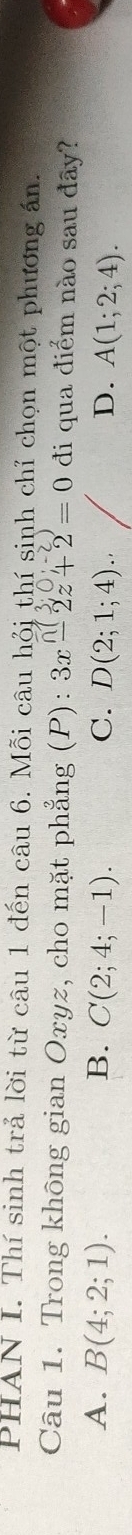 PHAN I. Thí sinh trả lời từ câu 1 đến câu 6. Mỗi câu hỏi thí sinh chỉ chọn một phương ấn.
Câu 1. Trong không gian Oxyz, cho mặt phẳng (P): 3x-2z+2=0 đi qua điểm nào sau đây?
A. B(4;2;1). B. C(2;4;-1). C. D(2;1;4). D. A(1;2;4).