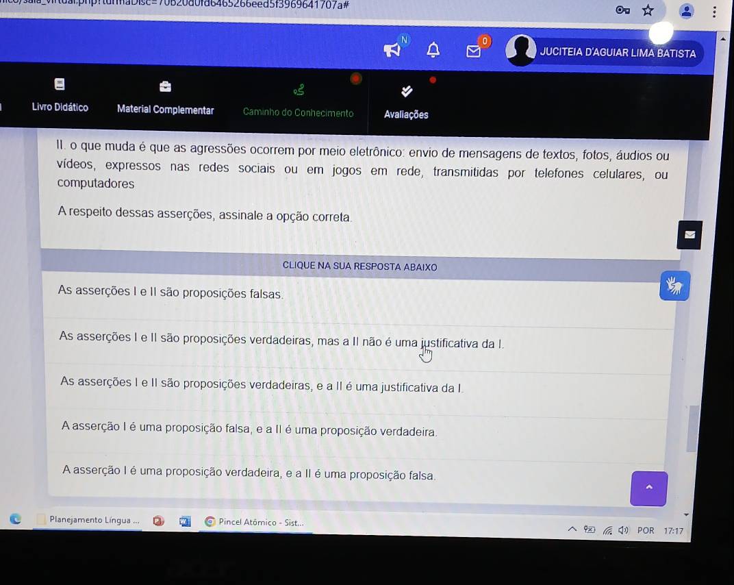 !tunnaDisc=70b20a0fa6465266eed5f3969641707a#
JUCITEIA D'AGUIAR LIMA BATISTA
Livro Didático Material Complementar Caminho do Conhecimento Avaliações
II. o que muda é que as agressões ocorrem por meio eletrônico: envio de mensagens de textos, fotos, áudios ou
vídeos, expressos nas redes sociais ou em jogos em rede, transmitidas por telefones celulares, ou
computadores
A respeito dessas asserções, assinale a opção correta.
CLIQUE NA SUA RESPOSTA ABAIXO
As asserções I e II são proposições falsas.
As asserções I e II são proposições verdadeiras, mas a II não é uma justificativa da I.
As asserções I e II são proposições verdadeiras, e a II é uma justificativa da I
A asserção I é uma proposição falsa, e a II é uma proposição verdadeira.
A asserção I é uma proposição verdadeira, e a II é uma proposição falsa.
Planejamento Língua ... Pincel Atômico - Sist.. POR 17:17
□ )