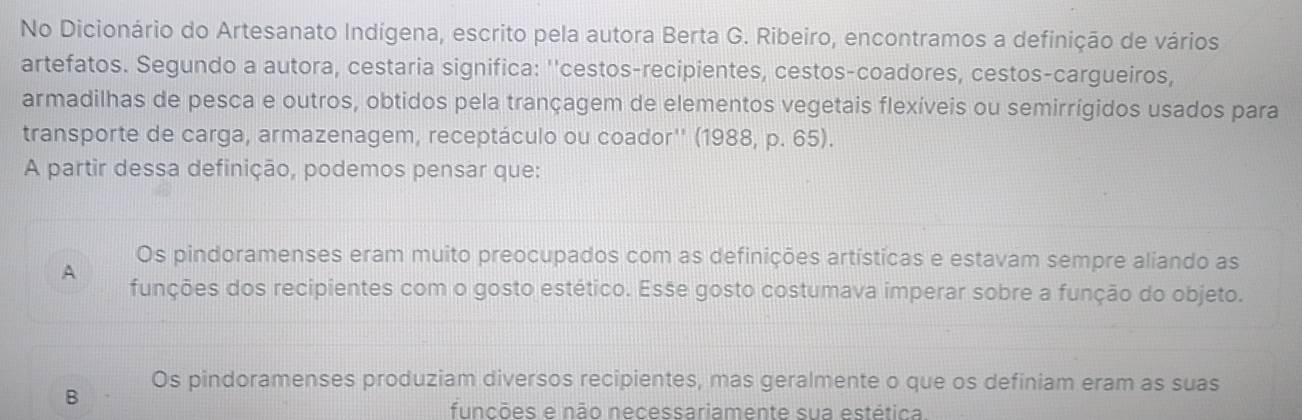 No Dicionário do Artesanato Indígena, escrito pela autora Berta G. Ribeiro, encontramos a definição de vários
artefatos. Segundo a autora, cestaria significa: ''cestos-recipientes, cestos-coadores, cestos-cargueiros,
armadilhas de pesca e outros, obtidos pela trançagem de elementos vegetais flexíveis ou semirrígidos usados para
transporte de carga, armazenagem, receptáculo ou coador'' (1988, p. 65).
A partir dessa definição, podemos pensar que:
Os pindoramenses eram muito preocupados com as definições artísticas e estavam sempre aliando as
A funções dos recipientes com o gosto estético. Esse gosto costumava imperar sobre a função do objeto.
Os pindoramenses produziam diversos recipientes, mas geralmente o que os definiam eram as suas
B
funcões e não necessariamente sua estética