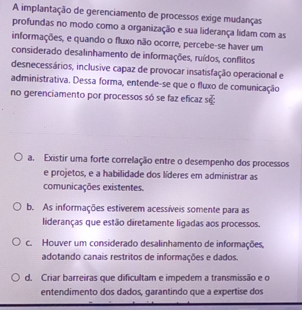 A implantação de gerenciamento de processos exige mudanças
profundas no modo como a organização e sua liderança lidam com as
informações, e quando o fluxo não ocorre, percebe-se haver um
considerado desalinhamento de informações, ruídos, conflitos
desnecessários, inclusive capaz de provocar insatisfação operacional e
administrativa. Dessa forma, entende-se que o fluxo de comunicação
no gerenciamento por processos só se faz eficaz se:
a. Existir uma forte correlação entre o desempenho dos processos
e projetos, e a habilidade dos líderes em administrar as
comunicações existentes.
b. As informações estiverem acessíveis somente para as
lideranças que estão diretamente ligadas aos processos.
c. Houver um considerado desalinhamento de informações,
adotando canais restritos de informações e dados.
d. Criar barreiras que dificultam e impedem a transmissão e o
entendimento dos dados, garantindo que a expertise dos