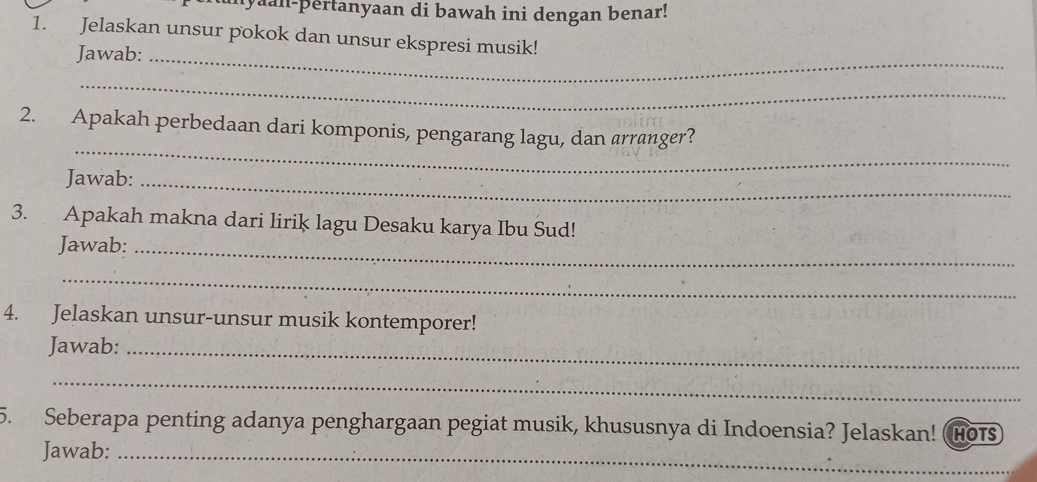 unyaan-pertanyaan di bawah ini dengan benar! 
1. Jelaskan unsur pokok dan unsur ekspresi musik! 
Jawab:_ 
_ 
_ 
2. Apakah perbedaan dari komponis, pengarang lagu, dan arranger? 
Jawab:_ 
3. Apakah makna dari lirik lagu Desaku karya Ibu Sud! 
Jawab:_ 
_ 
4. Jelaskan unsur-unsur musik kontemporer! 
Jawab:_ 
_ 
5. Seberapa penting adanya penghargaan pegiat musik, khususnya di Indoensia? Jelaskan! HoT 
Jawab:_