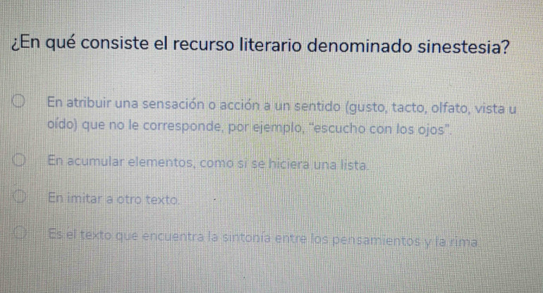 ¿En qué consiste el recurso literario denominado sinestesia?
En atribuir una sensación o acción a un sentido (gusto, tacto, olfato, vista u
oído) que no le corresponde, por ejemplo, “escucho con los ojos''.
En acumular elementos, como si se hiciera una lista.
En imitar a otro texto.
Es el texto que encuentra la sintonía entre los pensamientos y la rima