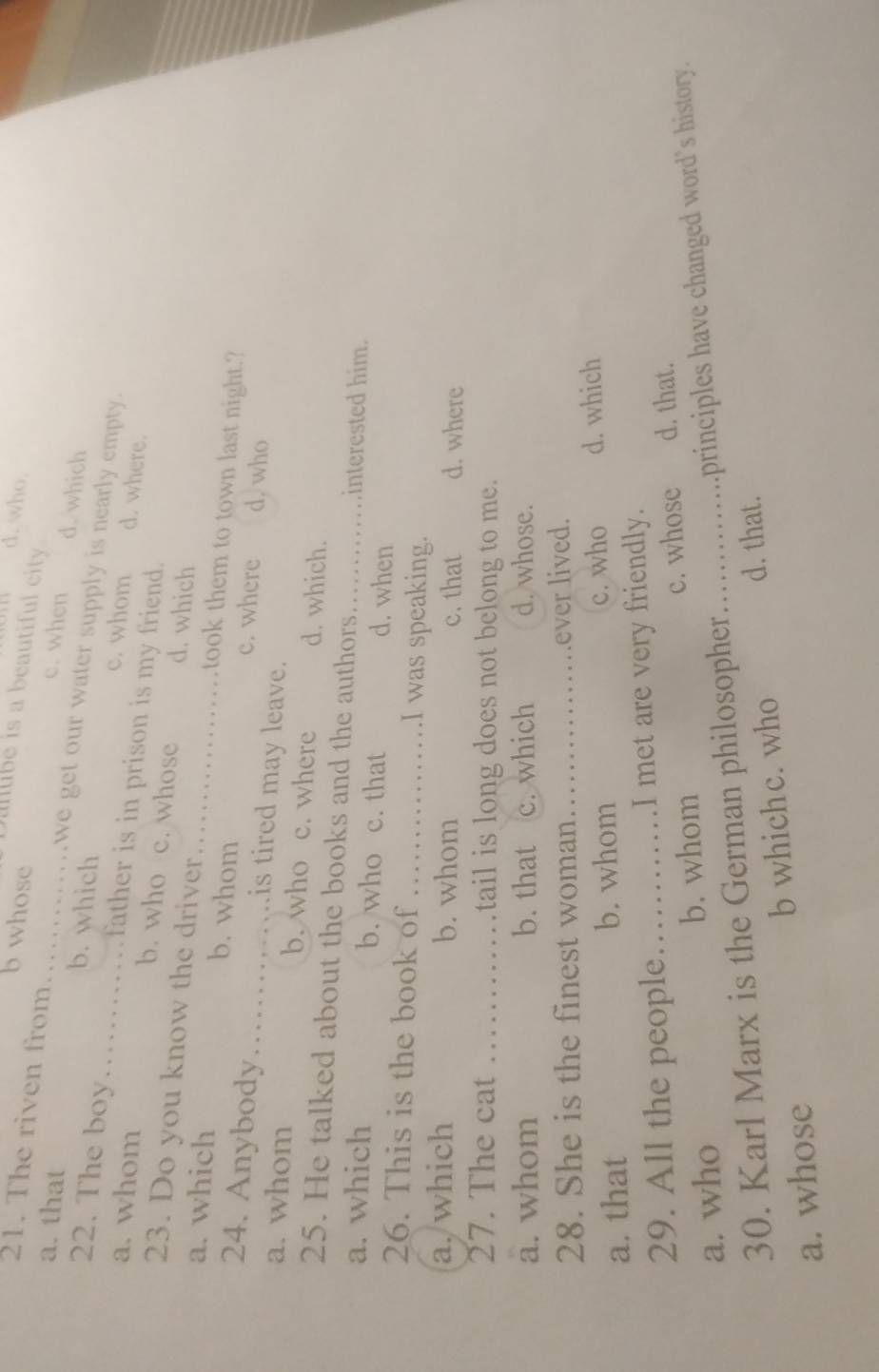 who.
balibe is a beautiful city .
b whose d. which
c. when
21. The riven from we get our water supply is nearly empty.
a. that __b. which c. whom
22. The boy father is in prison is my friend.
d. where.
a. whom b. who c. whose d. which
23. Do you know the driver took them to town last night.?
a. which _b. whom_ c. where d, who
24. Anybody . . is tired may leave.
a. whom b. who c. where d. which.
25. He talked about the books and the authors interested him.
a. which b. who c. that d. when
26. This is the book of _I was speaking.
a. which b. whom c. that d. where
27. The cat _tail is long does not belong to me.
a. whom b. that c. which d. whose.
28. She is the finest woman_ ever lived.
a. that b. whom c. who d. which
29. All the people. _I met are very friendly.
a. who b. whom _c. whose d. that.
30. Karl Marx is the German philosopher…… principles have changed word’s history.
a. whose b whichc. who
d. that.