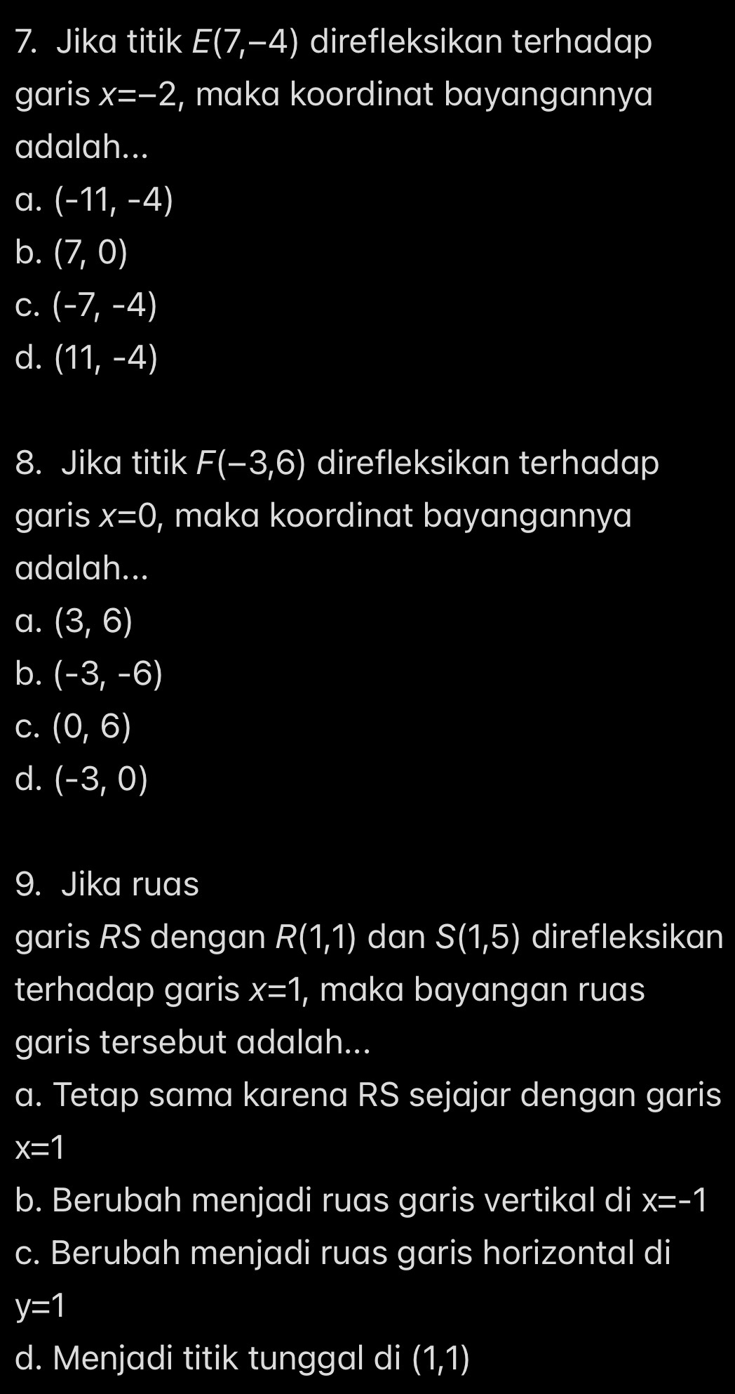 Jika titik E(7,-4) direfleksikan terhadap
garis x=-2 , maka koordinat bayangannya
adalah...
a. (-11,-4)
b. (7,0)
C. (-7,-4)
d. (11,-4)
8. Jika titik F(-3,6) direfleksikan terhadap
garis x=0 , maka koordinat bayangannya
adalah...
a. (3,6)
b. (-3,-6)
C. (0,6)
d. (-3,0)
9. Jika ruas
garis RS dengan R(1,1) dan S(1,5) direfleksikan
terhadap garis x=1 , maka bayangan ruas
garis tersebut adalah...
a. Tetap sama karena RS sejajar dengan garis
x=1
b. Berubah menjadi ruas garis vertikal di x=-1
c. Berubah menjadi ruas garis horizontal di
y=1
d. Menjadi titik tunggal di (1,1)