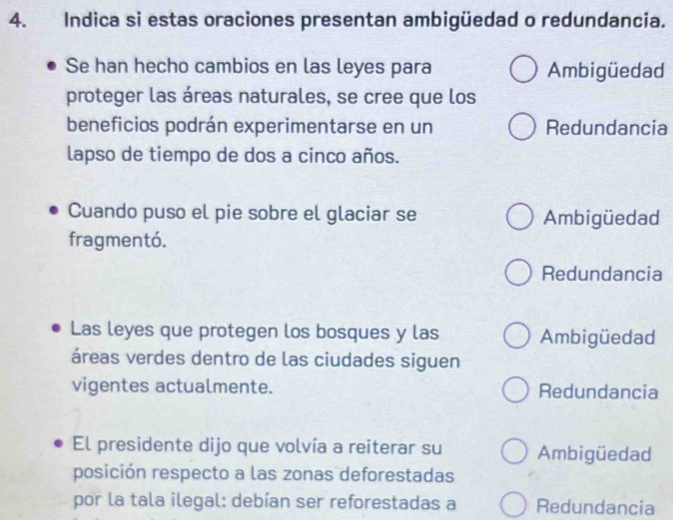 Indica si estas oraciones presentan ambigüedad o redundancia.
Se han hecho cambios en las leyes para Ambigüedad
proteger las áreas naturales, se cree que los
beneficios podrán experimentarse en un Redundancia
lapso de tiempo de dos a cinco años.
Cuando puso el pie sobre el glaciar se Ambigüedad
fragmentó.
Redundancia
Las leyes que protegen los bosques y las Ambigüedad
áreas verdes dentro de las ciudades siguen
vigentes actualmente. Redundancia
El presidente dijo que volvía a reiterar su Ambigüedad
posición respecto a las zonas deforestadas
por la tala ilegal: debían ser reforestadas a Redundancia