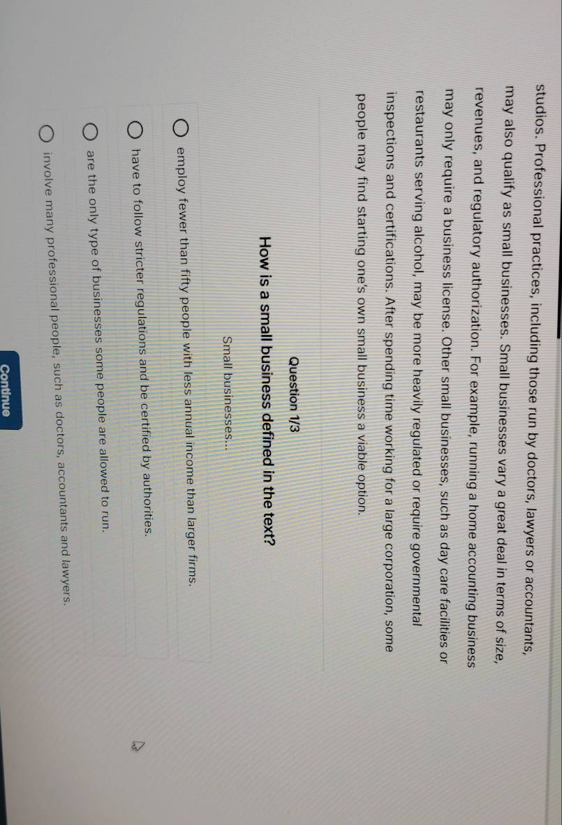studios. Professional practices, including those run by doctors, lawyers or accountants,
may also qualify as small businesses. Small businesses vary a great deal in terms of size,
revenues, and regulatory authorization. For example, running a home accounting business
may only require a business license. Other small businesses, such as day care facilities or
restaurants serving alcohol, may be more heavily regulated or require governmental
inspections and certifications. After spending time working for a large corporation, some
people may find starting one’s own small business a viable option.
Question 1/3
How is a small business defined in the text?
Small businesses...
employ fewer than fifty people with less annual income than larger firms.
have to follow stricter regulations and be certified by authorities.
are the only type of businesses some people are allowed to run.
involve many professional people, such as doctors, accountants and lawyers.
Continue