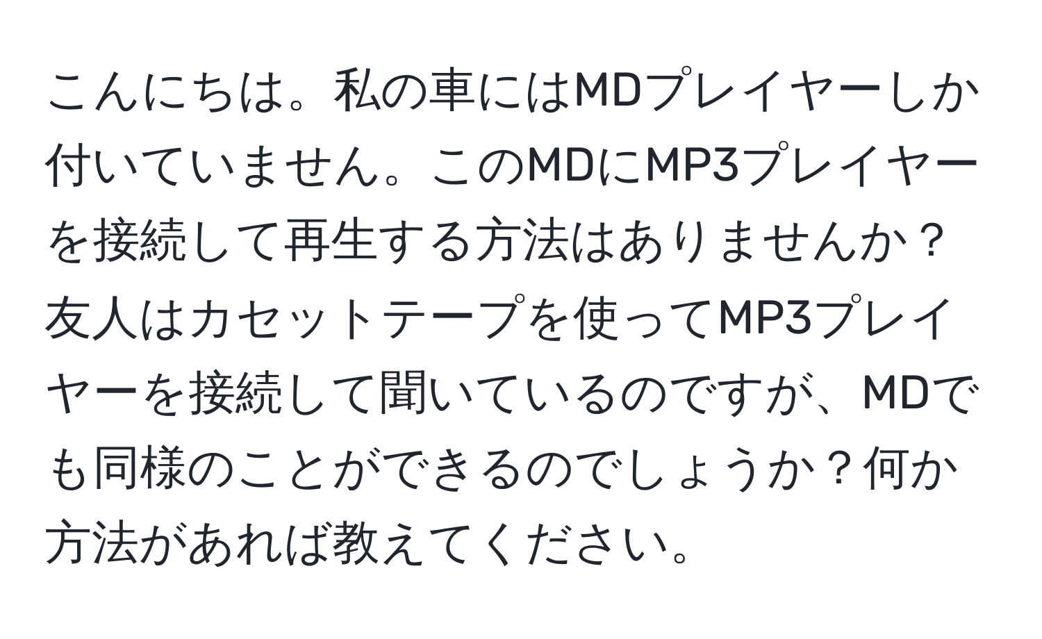 こんにちは。私の車にはMDプレイヤーしか付いていません。このMDにMP3プレイヤーを接続して再生する方法はありませんか？友人はカセットテープを使ってMP3プレイヤーを接続して聞いているのですが、MDでも同様のことができるのでしょうか？何か方法があれば教えてください。