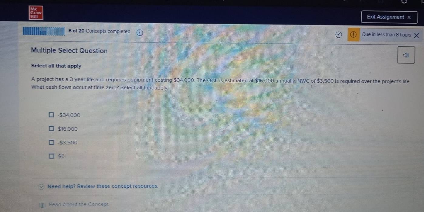 Ac
Hill Exit Assignment x
u 8 of 20 Concepts completed Due in less than 8 hours X
Multiple Select Question
Select all that apply
A project has a 3-year life and requires equipment costing $34,000. The OCF is estimated at $16,000 annually. NWC of $3,500 is required over the project's life.
What cash flows occur at time zero? Select all that apply
- $34,000
$16,000
- $3,500
$0
Need help? Review these concept resources.
Read About the Concept