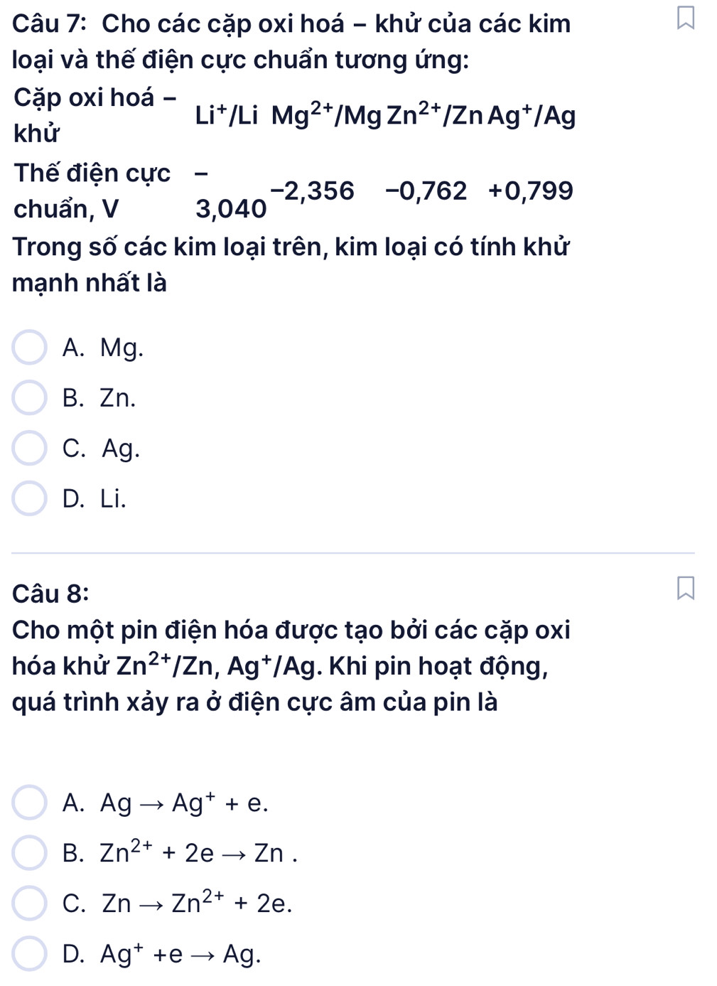 Cho các cặp oxi hoá - khử của các kim
loại và thế điện cực chuẩn tương ứng:
Cặp oxi hoá - Li^+/LiMg^(2+)/MgZn^(2+)/ZnAg^+/Ag
khử
Thế điện cực ₹
chuẩn, V 3,040^(-2,356)-0,762+0,799
Trong số các kim loại trên, kim loại có tính khử
mạnh nhất là
A. Mg.
B. Zn.
C. Ag.
D. Li.
Câu 8:
Cho một pin điện hóa được tạo bởi các cặp oxi
hóa khử Zn^(2+)/Zn, Ag^+/Ag. Khi pin hoạt động,
quá trình xảy ra ở điện cực âm của pin là
A. Agto Ag^++e.
B. Zn^(2+)+2eto Zn.
C. Znto Zn^(2+)+2e.
D. Ag^++eto Ag.