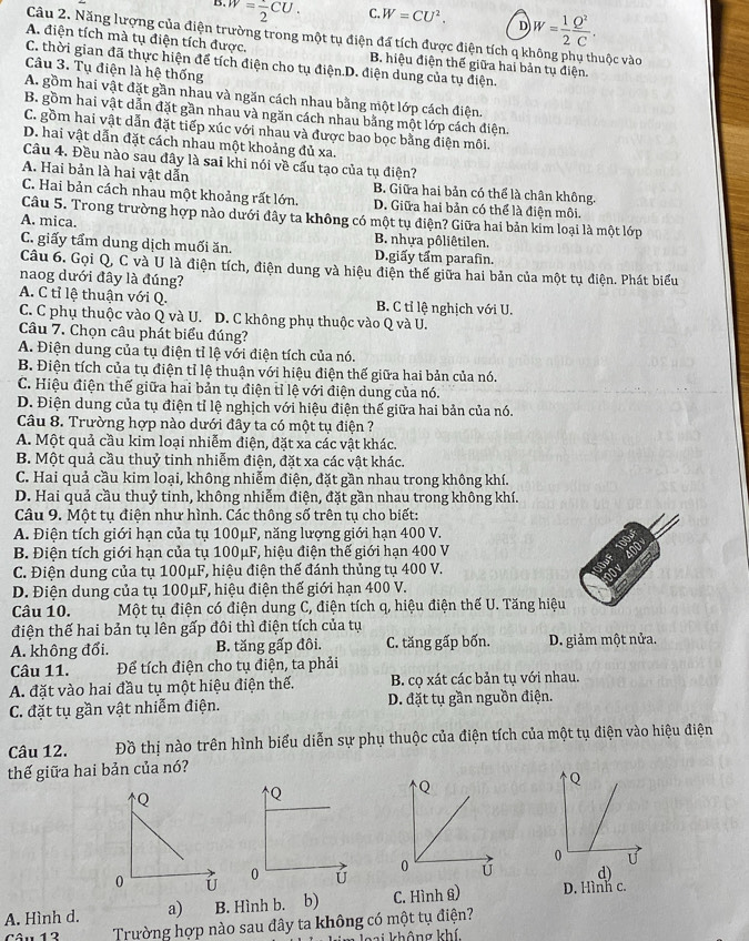 B. w=frac 2CU. C. W=CU^2. D W= 1/2  Q^2/C .
Câu 2. Năng lượng của điện trường trong một tụ điện đá tích được điện tích q k
A. điện tích mà tụ điện tích được, B. hiệu điện thế giữa hai bản tụ điện. vộc vào
C. thời gian đã thực hiện để tích điện cho tụ điện.D. điện dung của tụ điện.
Câu 3. Tụ điện là hệ thống
A. gồm hai vật đặt gần nhau và ngăn cách nhau bằng một lớp cách điện.
B. gồm hai vật dẫn đặt gần nhau và ngăn cách nhau bằng một lớp cách điện.
C. gồm hai vật dẫn đặt tiếp xúc với nhau và được bao bọc bằng điện môi.
D. hai vật dẫn đặt cách nhau một khoảng đủ xa.
Câu 4. Đều nào sau đây là sai khi nói về cấu tạo của tụ điện?
A. Hai bản là hai vật dẫn B. Giữa hai bản có thể là chân không.
C. Hai bản cách nhau một khoảng rất lớn. D. Giữa hai bản có thể là điện môi.
Câu 5. Trong trường hợp nào dưới đây ta không có một tụ điện? Giữa hai bản kim loại là một lớp
A. mica.
B. nhựa pôliêtilen.
C. giấy tẩm dung dịch muối ăn. D.giấy tẩm parafin.
Câu 6. Gọi Q, C và U là điện tích, điện dung và hiệu điện thế giữa hai bản của một tụ điện. Phát biểu
naog dưới đây là đúng?
A. C tỉ lệ thuận với Q. B. C tỉ lệ nghịch với U.
C. C phụ thuộc vào Q và U. D. C không phụ thuộc vào Q và U.
Câu 7. Chọn câu phát biểu đúng?
A. Điện dung của tụ điện tỉ lệ với điện tích của nó.
B. Điện tích của tụ điện tỉ lệ thuận với hiệu điện thế giữa hai bản của nó.
C. Hiệu điện thế giữa hai bản tụ điện tỉ lệ với điện dung của nó.
D. Điện dung của tụ điện tỉ lệ nghịch với hiệu điện thế giữa hai bản của nó.
Câu 8. Trường hợp nào dưới đây ta có một tụ điện ?
A. Một quả cầu kim loại nhiễm điện, đặt xa các vật khác.
B. Một quả cầu thuỷ tinh nhiễm điện, đặt xa các vật khác.
C. Hai quả cầu kim loại, không nhiễm điện, đặt gần nhau trong không khí.
D. Hai quả cầu thuỷ tinh, không nhiễm điện, đặt gần nhau trong không khí.
Câu 9. Một tụ điện như hình. Các thông số trên tụ cho biết:
A. Điện tích giới hạn của tụ 100μF, năng lượng giới hạn 400 V.
B. Điện tích giới hạn của tụ 100μF, hiệu điện thế giới hạn 400 V
C. Điện dung của tụ 100μF, hiệu điện thế đánh thủng tụ 400 V.
D. Điện dung của tụ 100μF, hiệu điện thế giới hạn 400 V.
Câu 10.  Một tụ điện có điện dung C, điện tích q, hiệu điện thế U. Tăng hiệu
điện thế hai bản tụ lên gấp đôi thì điện tích của tụ
A. không đổi. B. tăng gấp đôi. C. tăng gấp bốn. D. giảm một nửa.
Câu 11. Để tích điện cho tụ điện, ta phải
A. đặt vào hai đầu tụ một hiệu điện thế. B. cọ xát các bản tụ với nhau.
C. đặt tụ gần vật nhiễm điện. D. đặt tụ gần nguồn điện.
Câu 12. Đồ thị nào trên hình biểu diễn sự phụ thuộc của điện tích của một tụ điện vào hiệu điện
thế giữa hai bản của nó?
Q
Q
Q
Q
0 U
0 U
0 ú
0 ú d)
A. Hình d. a) B. Hình b. (b) C. Hình â) D. Hình c.
Trường hợp nào sau đây ta không có một tụ điện?
loại không khí