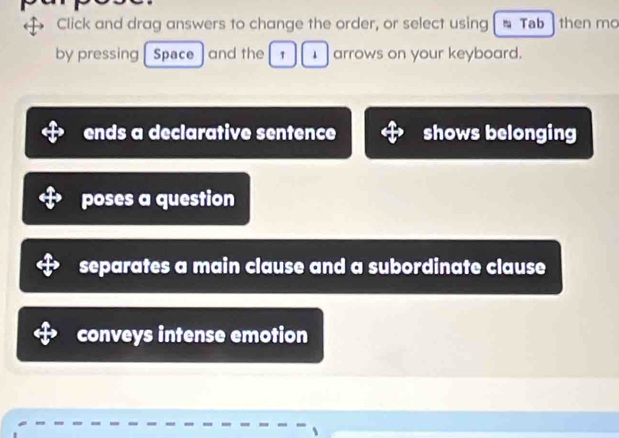 Click and drag answers to change the order, or select using Tab then mo
by pressing Space and the 1 1 arrows on your keyboard.
ends a declarative sentence shows belonging
poses a question
separates a main clause and a subordinate clause
conveys intense emotion