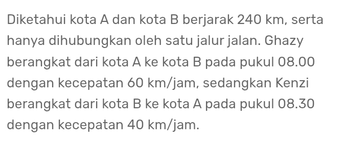 Diketahui kota A dan kota B berjarak 240 km, serta 
hanya dihubungkan oleh satu jalur jalan. Ghazy 
berangkat dari kota A ke kota B pada pukul 08.00
dengan kecepatan 60 km/jam, sedangkan Kenzi 
berangkat dari kota B ke kota A pada pukul 08.30
dengan kecepatan 40 km/jam.