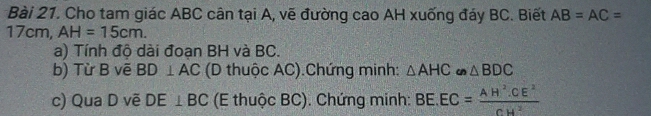 Cho tam giác ABC cân tại A, vẽ đường cao AH xuống đáy BC. Biết AB=AC=
17cm, AH=15cm. 
a) Tính độ dài đoạn BH và BC. 
b) Từ B vẽ BD⊥ AC (D thuộc AC).Chứng minh: △ AHC u △ BDC
c) Qua D vẽ DE⊥ BC (E thuộc BC). Chứng minh: BE.EC= (AH^2.CE^2)/CH^2 