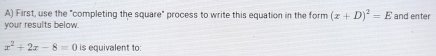 First, use the "completing the square" process to write this equation in the form (x+D)^2=E
your results below. and enter
x^2+2x-8=0 is equivalent to: