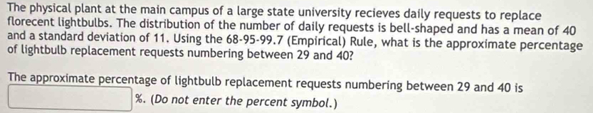 The physical plant at the main campus of a large state university recieves daily requests to replace 
florecent lightbulbs. The distribution of the number of daily requests is bell-shaped and has a mean of 40
and a standard deviation of 11. Using the 68-95 - 99.7 (Empirical) Rule, what is the approximate percentage 
of lightbulb replacement requests numbering between 29 and 40? 
The approximate percentage of lightbulb replacement requests numbering between 29 and 40 is
%. (Do not enter the percent symbol.)