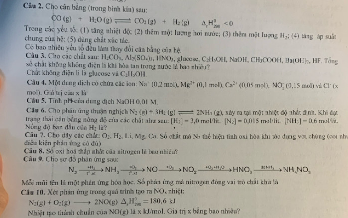 Cho cân bằng (trong bình kín) sau:
CO(g)+H_2O(g)leftharpoons CO_2(g)+H_2(g) △ _rH_(298)^(θ)<0</tex>
Trong các yểu tổ: (1) tăng nhiệt độ; (2) thêm một lượng hơi nước; (3) thêm một lượng H_2; :( 4) tāng áp suất
chung của hệ; (5) dùng chất xúc tác.
Có bao nhiêu yếu tổ đều làm thay đổi cân bằng của hệ.
Câu 3. Cho các chất sau: H_2CO_3,Al_2(SO_4)_3,HNO_3 , glucose, C_2H_5OH,NaOH,CH_3COOH,Ba(OH)_2. HF. Tổng
số chất không không điện li khi hòa tan trong nước là bao nhiêu?
Chất không điện li là glucose và C_2H_5OH.
Câu 4. Một dung dịch có chứa các ion: Na^+(0,2mol),Mg^(2+)(0,1mol),Ca^(2+)(0,05mol),NO_3^(-(0,15mol) và C1^.)(x
mol). Giá trị của x là
Câu 5. Tinh pH của dung dịch NaOH 0,01 M.
Câu 6, Cho phản ứng thuận nghịch N_2(g)+3H_2(g)leftharpoons 2NH_3 ( g), xảy ra tại một nhiệt độ nhất định. Khi đạt
trạng thái cân bằng nồng độ của các chất như sau: [H_2]=3,0mol/lit.[N_2]=0.015mol/lit.[NH_3]=0.6mol/lit.
ổng độ ban đầu của H_2 là?
Câu 7. Cho dãy các chất: O_2.H_2 , Li, Mg, Ca. Số chất mà N_2 thể hiện tính oxi hóa khi tác dụng với chúng (coi như
điều kiện phản ứng có đù)
Câu 8. Số oxi hoá thắp nhất của nitrogen là bao nhiêu?
Câu 9. Cho sơ đồ phản ứng sau:
N_2xrightarrow +H_2NH_3xrightarrow +O_2NOxrightarrow +O_2NO_2xrightarrow +O_2+H_2OHNO_3to NH_4NO_3
Mỗi mũi tên là một phản ứng hóa học. Số phản ứng mả nitrogen đóng vai trò chất khử là
Câu 10. Xét phân ứng trong quá trình tạo ra NO_x nhiệt:
N_2(g)+O_2(g)to 2NO(g)△ _rH_(298)^0=180,6kJ
Nhiệt tạo thành chuẩn của NO(g) là x kJ/mol. Giá trị x bằng bao nhiêu?