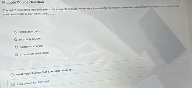 Question
The set of marketing Intermediaries such as agents, brokers, wholesalers, transportation companies, and retailers who together move goods from producers to
consumers form a path called a(n) _
distribution path
recycling system
functional channel
channel of distribution
Need help? Review these concept resources.
Read About the Concept