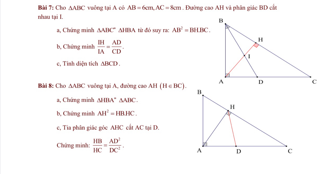 Cho △ ABC vuông tại A có AB=6cm, AC=8cm. Đường cao AH và phân giác BD cắt 
nhau tại I. 
a, Chứng minh △ ABC''△ HBA từ đó suy ra: AB^2=BH.BC. 
b, Chứng minh  IH/IA = AD/CD . 
c, Tính diện tích △ BCD. 
Bài 8: Cho △ ABC vuông tại A, đường ca 10 AH(H∈ BC). 
a, Chứng minh △ HBA'' △ ABC. 
b, Chứng minh AH^2=HB.HC. 
c, Tia phân giác góc AHC cắt AC tại D. 
Chứng minh:  HB/HC = AD^2/DC^2 .