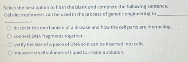 Select the best option to fill in the blank and complete the following sentence.
Gel electrophoresis can be used in the process of genetic engineering to_
_
discover the mechanism of a disease and how the cell parts are interacting.
connect DNA fragments together.
verify the size of a piece of DNA so it can be inserted into cells.
measure small volumes of liquid to create a solution.