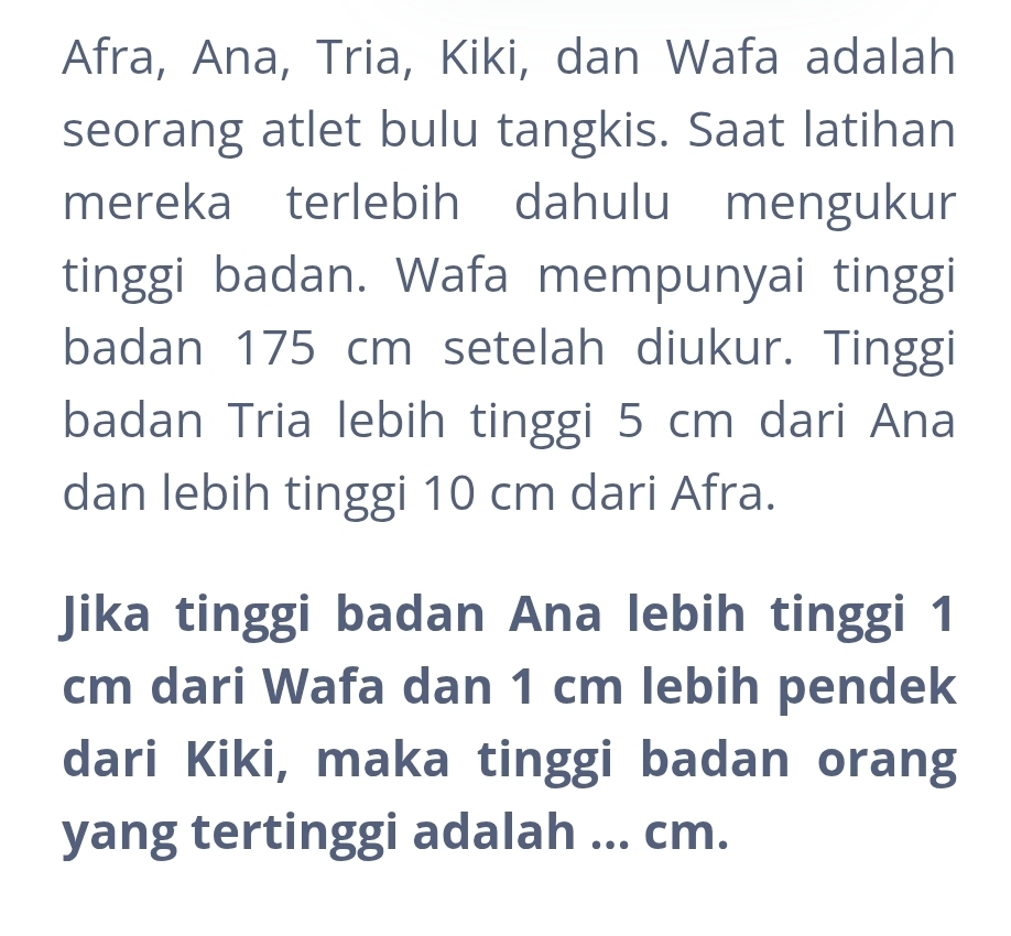 Afra, Ana, Tria, Kiki, dan Wafa adalah 
seorang atlet bulu tangkis. Saat latihan 
mereka terlebih dahulu mengukur 
tinggi badan. Wafa mempunyai tinggi 
badan 175 cm setelah diukur. Tinggi 
badan Tria lebih tinggi 5 cm dari Ana 
dan lebih tinggi 10 cm dari Afra. 
Jika tinggi badan Ana lebih tinggi 1
cm dari Wafa dan 1 cm lebih pendek 
dari Kiki, maka tinggi badan orang 
yang tertinggi adalah ... cm.