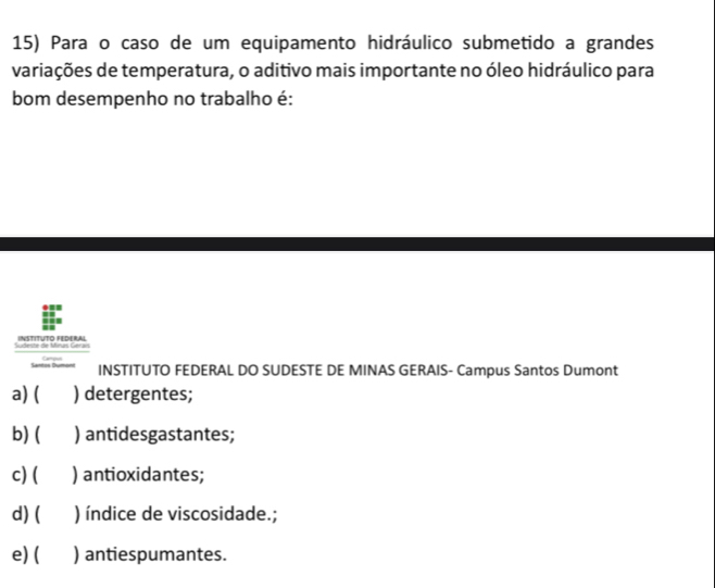 Para o caso de um equipamento hidráulico submetido a grandes
variações de temperatura, o aditivo mais importante no óleo hidráulico para
bom desempenho no trabalho é:
Sudeste de Minas Geraís INSTITUTO FEDERAL
Santos Dumont INSTITUTO FEDERAL DO SUDESTE DE MINAS GERAIS- Campus Santos Dumont
a) ( ) detergentes;
b) ( ) antidesgastantes;
c) ( ) antioxidantes;
d) ( ) índice de viscosidade.;
e) ( ) antiespumantes.