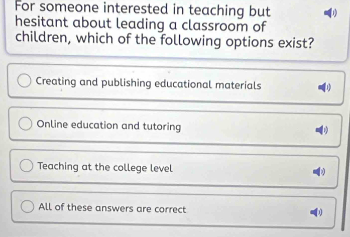 For someone interested in teaching but b
hesitant about leading a classroom of
children, which of the following options exist?
Creating and publishing educational materials D
Online education and tutoring D
Teaching at the college level
All of these answers are correct