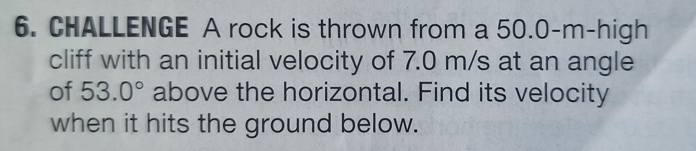 CHALLENGE A rock is thrown from a 50.0-m -high 
cliff with an initial velocity of 7.0 m/s at an angle 
of 53.0° above the horizontal. Find its velocity 
when it hits the ground below.