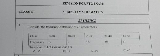 REVISION FOR PT 2 EXAM:
CLASS:10 SUBJECT: MATHEMATICS
STATISTICS
1 Consider the frequency distribution of 45 observations
The upper limit of median class is D) 40
A) 20 B) 10 C) 30